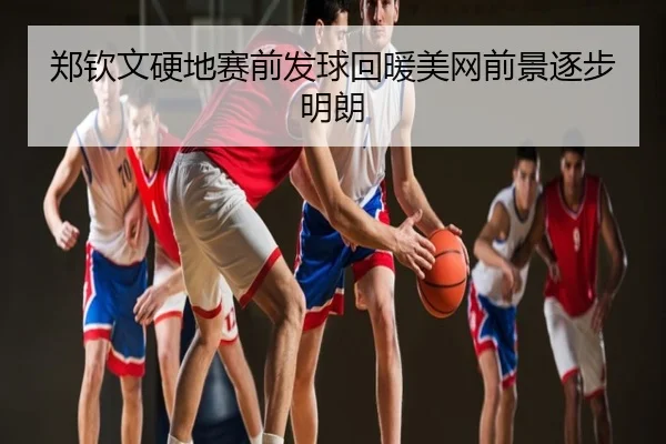 郑钦文硬地赛前发球回暖美网前景逐步明朗