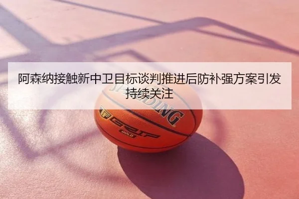阿森纳接触新中卫目标谈判推进后防补强方案引发持续关注