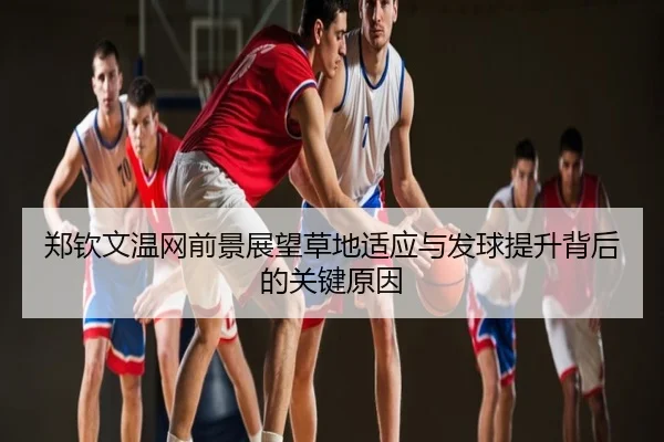 郑钦文温网前景展望草地适应与发球提升背后的关键原因