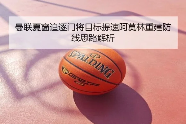 曼联夏窗追逐门将目标提速阿莫林重建防线思路解析