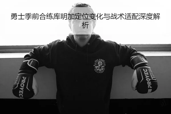 勇士季前合练库明加定位变化与战术适配深度解析