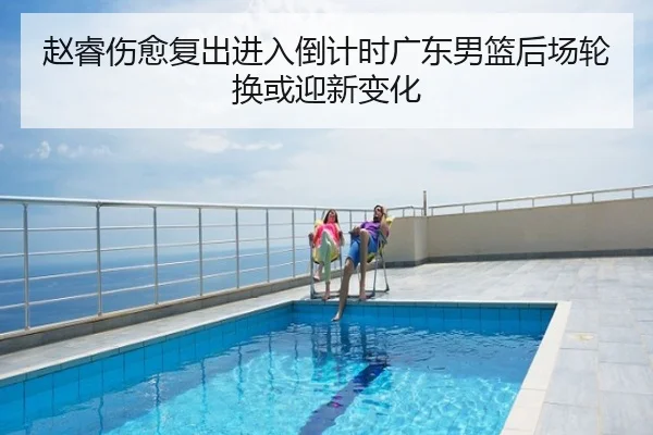 赵睿伤愈复出进入倒计时广东男篮后场轮换或迎新变化