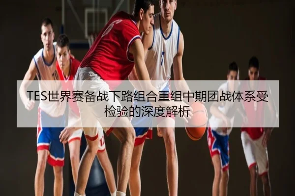 TES世界赛备战下路组合重组中期团战体系受检验的深度解析